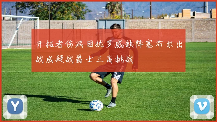 开拓者伤病困扰罗威缺阵塞布尔出战成疑战爵士三高挑战