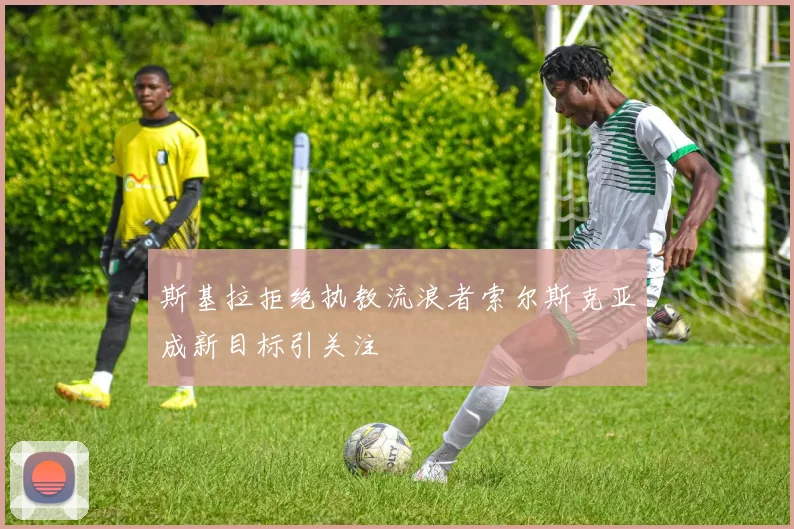 斯基拉拒绝执教流浪者索尔斯克亚成新目标引关注