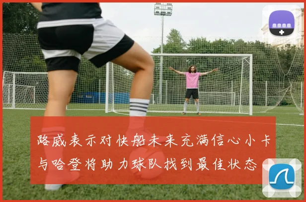 路威表示对快船未来充满信心小卡与哈登将助力球队找到最佳状态