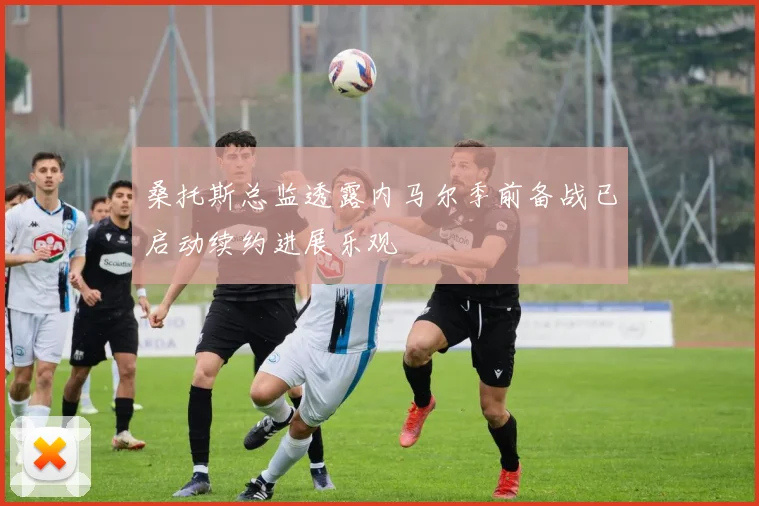 桑托斯总监透露内马尔季前备战已启动续约进展乐观