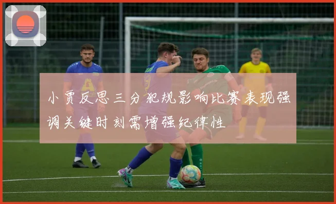 小贾反思三分犯规影响比赛表现强调关键时刻需增强纪律性