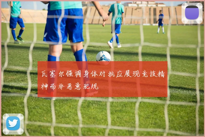 瓦塞尔强调身体对抗应展现竞技精神而非恶意犯规