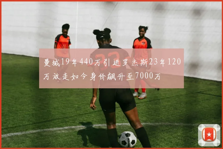 曼城19年440万引进罗杰斯23年120万放走如今身价飙升至7000万