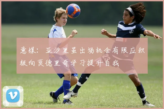意媒：亚沙里虽出场机会有限应积极向莫德里奇学习提升自我