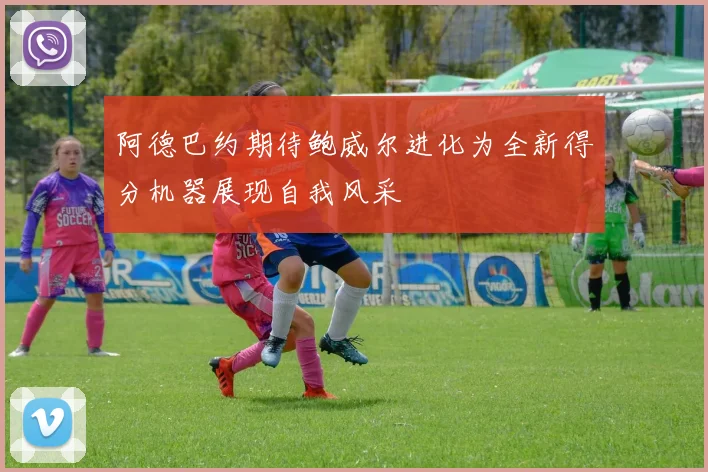 阿德巴约期待鲍威尔进化为全新得分机器展现自我风采