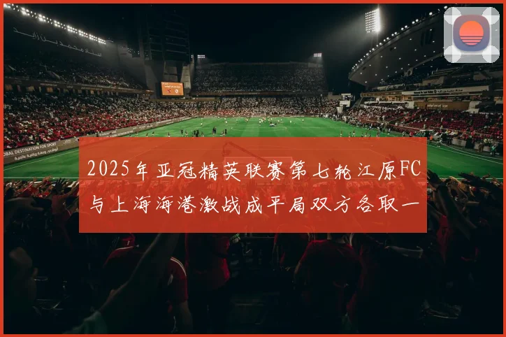 2025年亚冠精英联赛第七轮江原FC与上海海港激战成平局双方各取一分