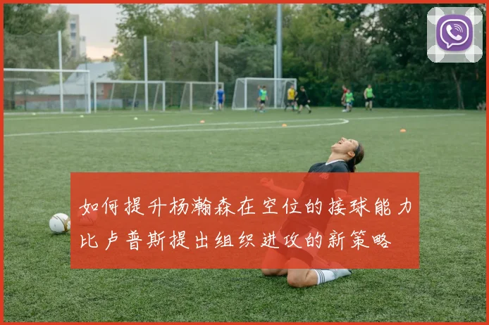 如何提升杨瀚森在空位的接球能力比卢普斯提出组织进攻的新策略