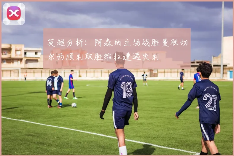 英超分析：阿森纳主场战胜曼联切尔西顺利取胜维拉遭遇失利