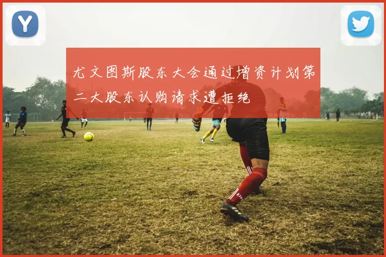 尤文图斯股东大会通过增资计划第二大股东认购请求遭拒绝