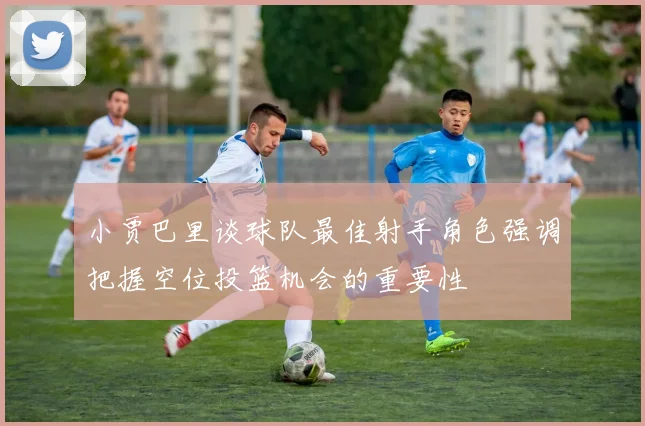 小贾巴里谈球队最佳射手角色强调把握空位投篮机会的重要性