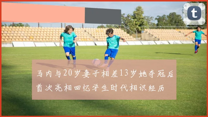 马内与20岁妻子相差13岁她夺冠后首次亮相回忆学生时代相识经历