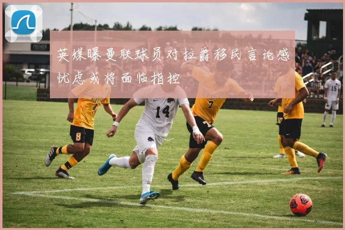 英媒曝曼联球员对拉爵移民言论感忧虑或将面临指控