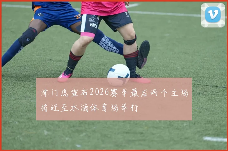 津门虎宣布2026赛季最后两个主场将迁至水滴体育场举行