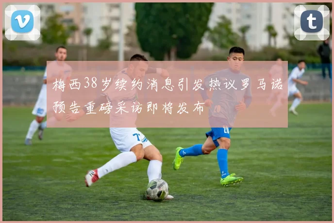 梅西38岁续约消息引发热议罗马诺预告重磅采访即将发布