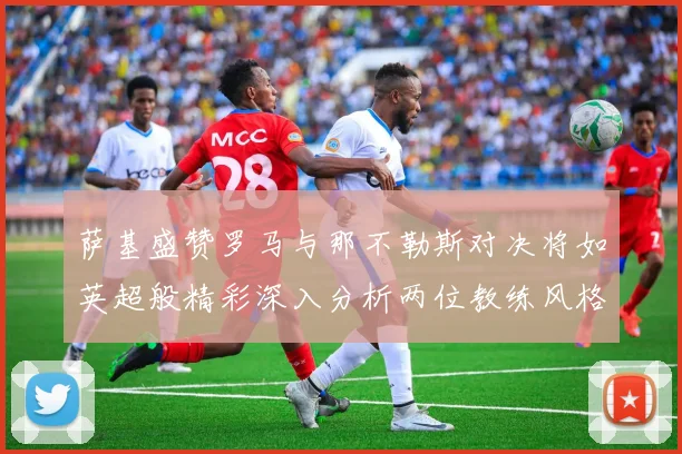 萨基盛赞罗马与那不勒斯对决将如英超般精彩深入分析两位教练风格