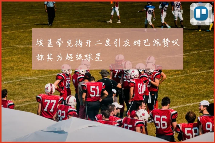 埃基蒂克梅开二度引发姆巴佩赞叹称其为超级球星