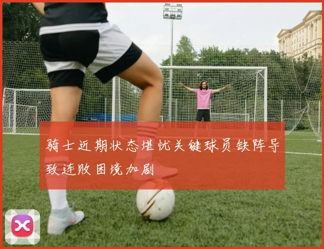 骑士近期状态堪忧关键球员缺阵导致连败困境加剧
