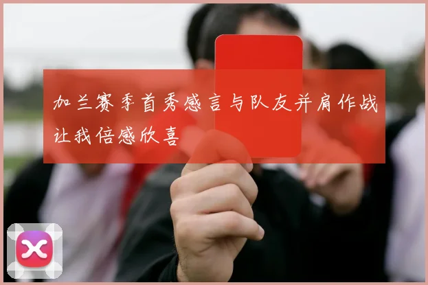 加兰赛季首秀感言与队友并肩作战让我倍感欣喜