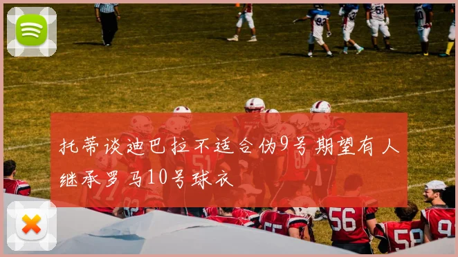 托蒂谈迪巴拉不适合伪9号期望有人继承罗马10号球衣