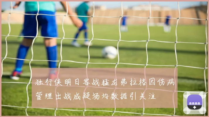 独行侠明日客战猛龙弗拉格因伤病管理出战成疑场均数据引关注