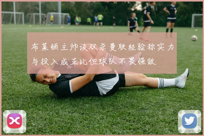 布莱顿主帅谈双杀曼联经验称实力与投入成正比但球队不畏强敌