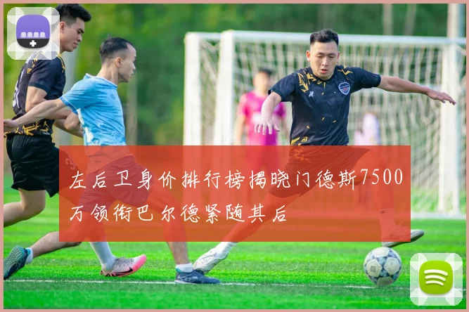 左后卫身价排行榜揭晓门德斯7500万领衔巴尔德紧随其后