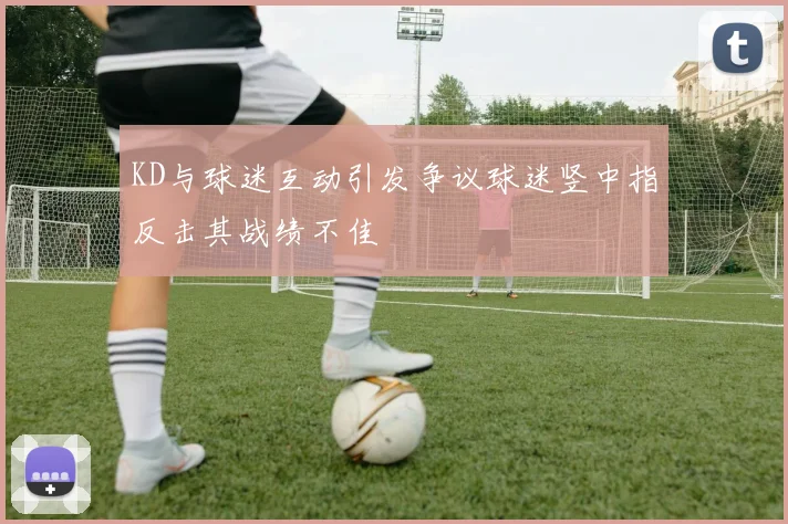 KD与球迷互动引发争议球迷竖中指反击其战绩不佳