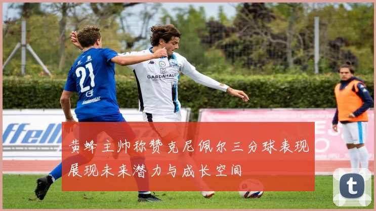 黄蜂主帅称赞克尼佩尔三分球表现展现未来潜力与成长空间