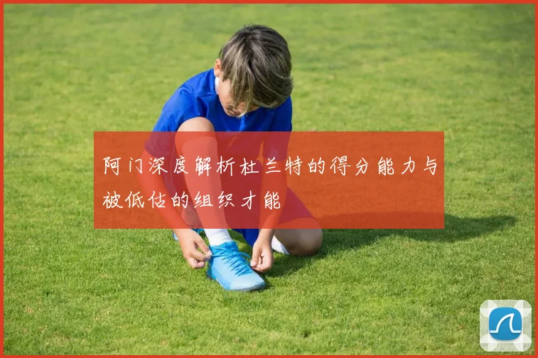 阿门深度解析杜兰特的得分能力与被低估的组织才能