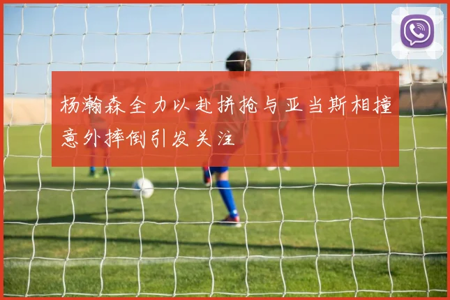 杨瀚森全力以赴拼抢与亚当斯相撞意外摔倒引发关注