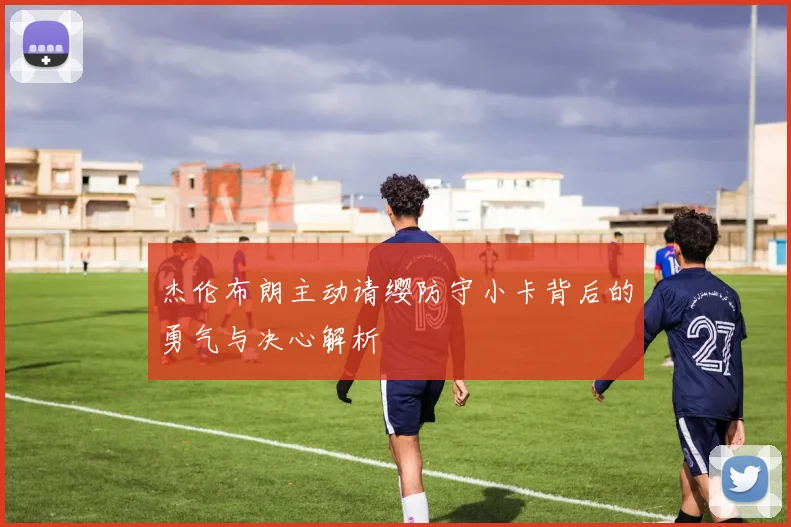 杰伦布朗主动请缨防守小卡背后的勇气与决心解析